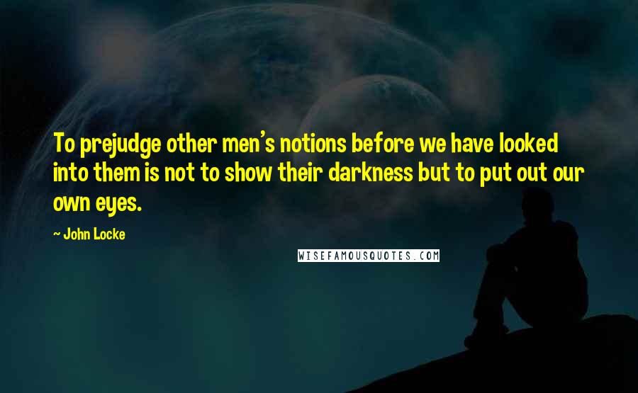 John Locke Quotes: To prejudge other men's notions before we have looked into them is not to show their darkness but to put out our own eyes.