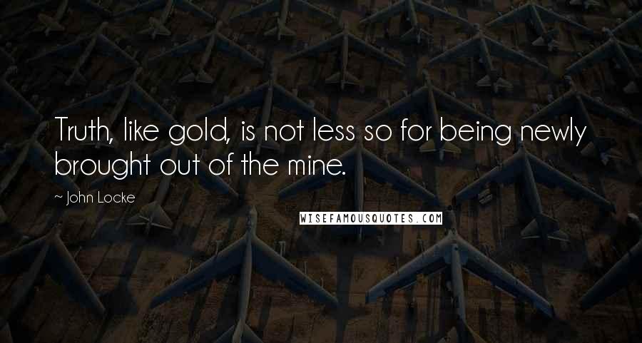 John Locke Quotes: Truth, like gold, is not less so for being newly brought out of the mine.