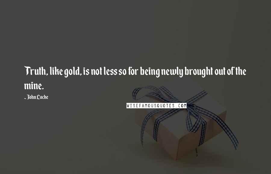 John Locke Quotes: Truth, like gold, is not less so for being newly brought out of the mine.