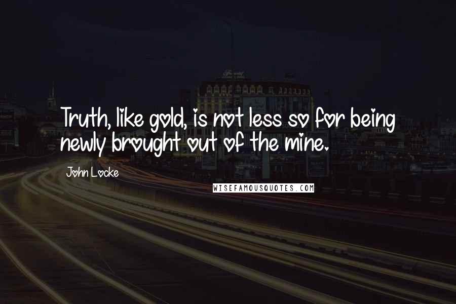 John Locke Quotes: Truth, like gold, is not less so for being newly brought out of the mine.