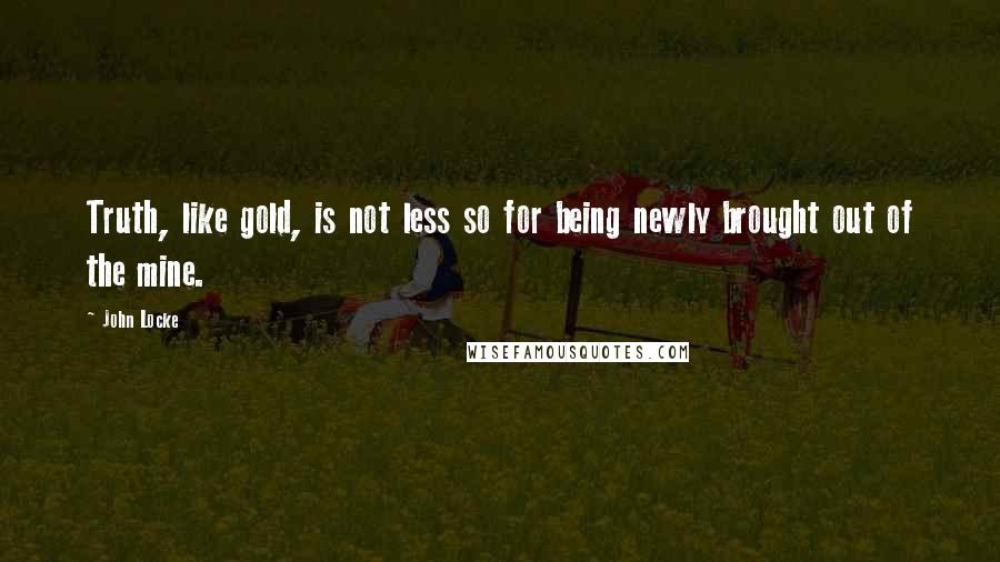 John Locke Quotes: Truth, like gold, is not less so for being newly brought out of the mine.