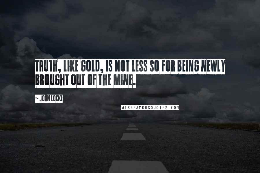 John Locke Quotes: Truth, like gold, is not less so for being newly brought out of the mine.