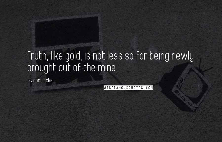 John Locke Quotes: Truth, like gold, is not less so for being newly brought out of the mine.