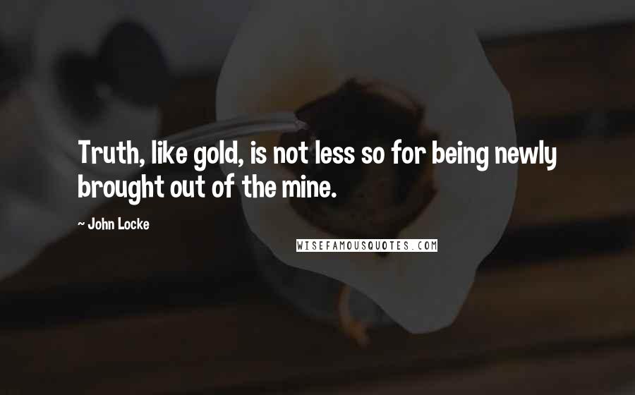 John Locke Quotes: Truth, like gold, is not less so for being newly brought out of the mine.