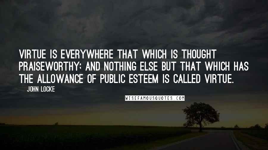 John Locke Quotes: Virtue is everywhere that which is thought praiseworthy; and nothing else but that which has the allowance of public esteem is called virtue.