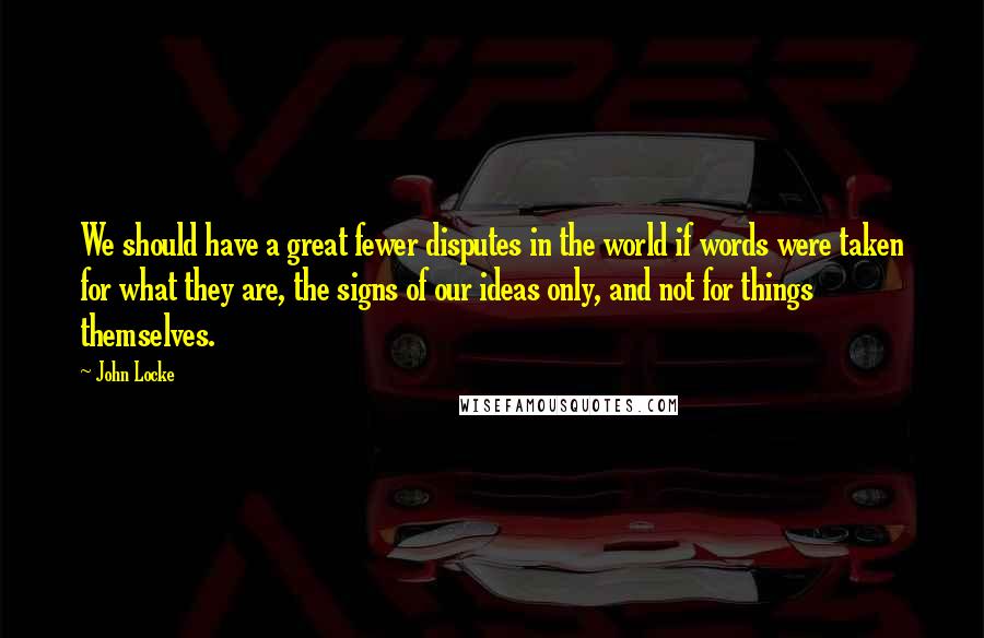 John Locke Quotes: We should have a great fewer disputes in the world if words were taken for what they are, the signs of our ideas only, and not for things themselves.