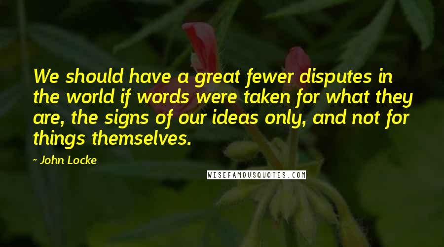 John Locke Quotes: We should have a great fewer disputes in the world if words were taken for what they are, the signs of our ideas only, and not for things themselves.