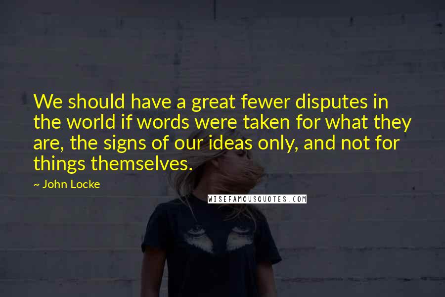 John Locke Quotes: We should have a great fewer disputes in the world if words were taken for what they are, the signs of our ideas only, and not for things themselves.