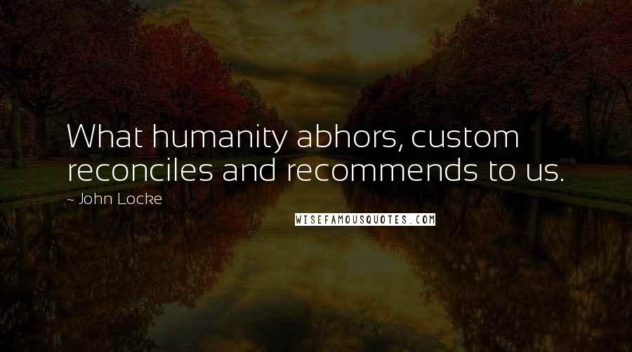 John Locke Quotes: What humanity abhors, custom reconciles and recommends to us.