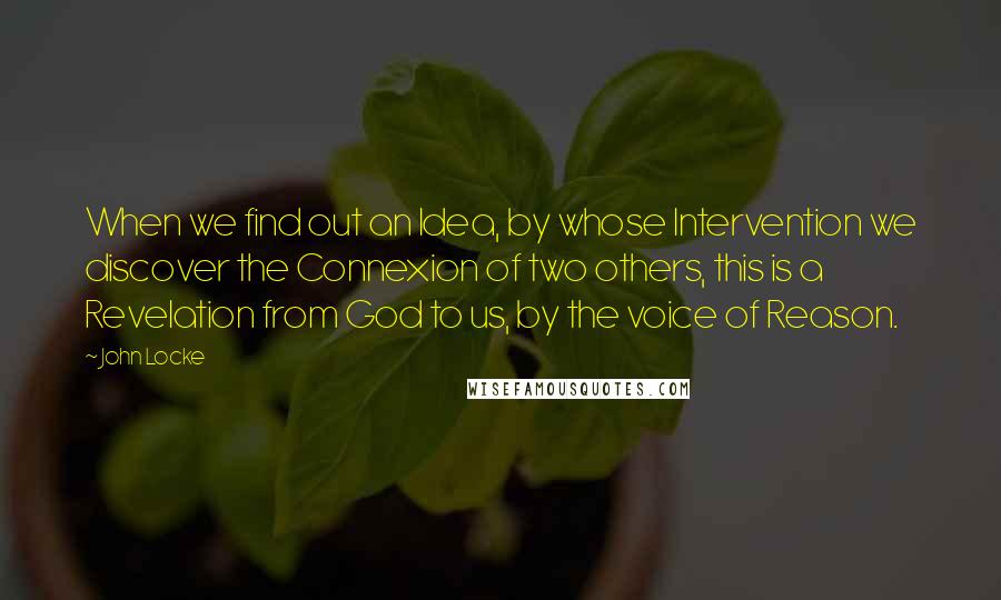 John Locke Quotes: When we find out an Idea, by whose Intervention we discover the Connexion of two others, this is a Revelation from God to us, by the voice of Reason.