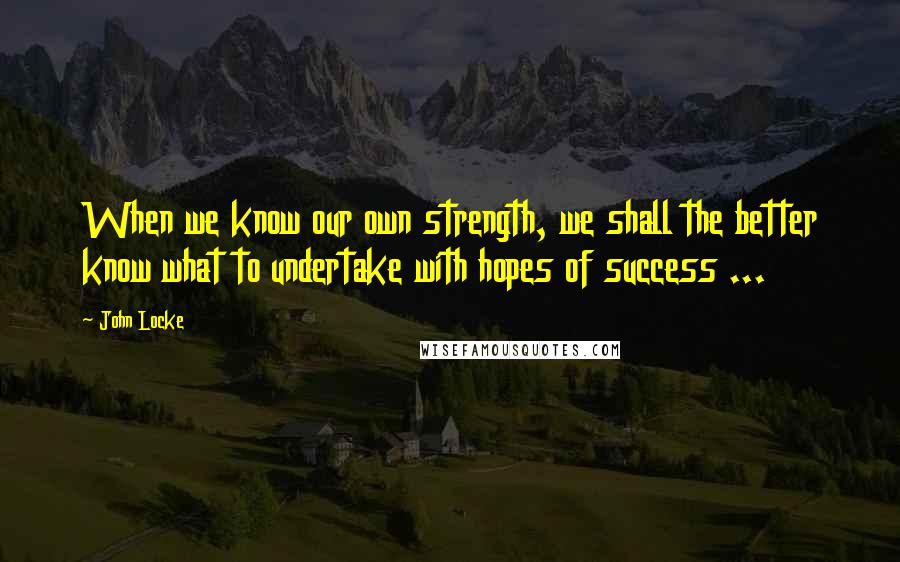 John Locke Quotes: When we know our own strength, we shall the better know what to undertake with hopes of success ...