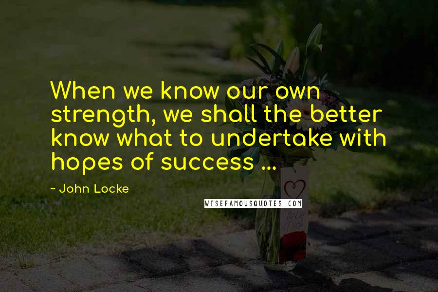 John Locke Quotes: When we know our own strength, we shall the better know what to undertake with hopes of success ...