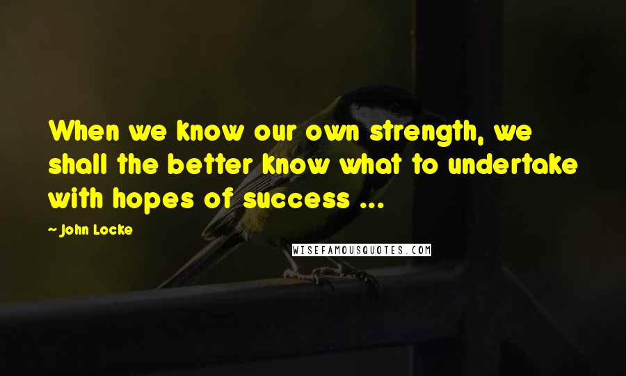 John Locke Quotes: When we know our own strength, we shall the better know what to undertake with hopes of success ...