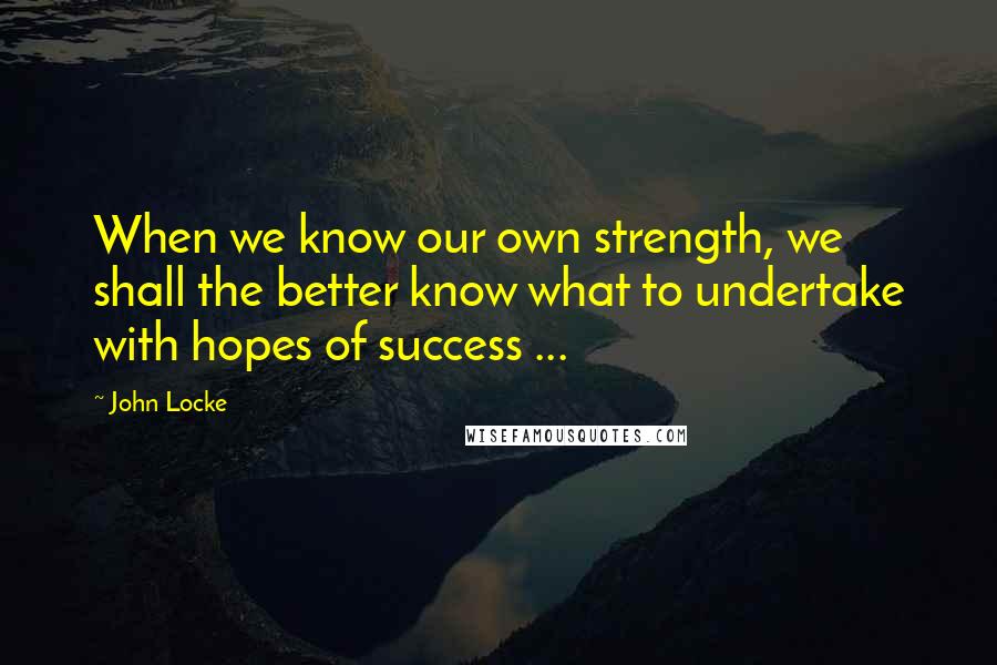 John Locke Quotes: When we know our own strength, we shall the better know what to undertake with hopes of success ...