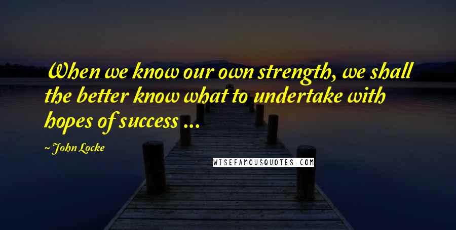 John Locke Quotes: When we know our own strength, we shall the better know what to undertake with hopes of success ...