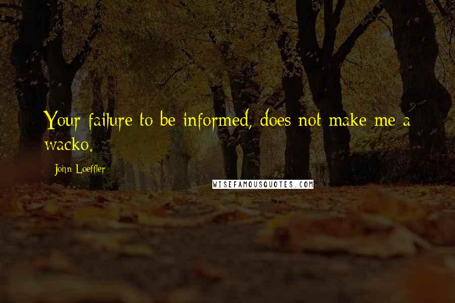 John Loeffler Quotes: Your failure to be informed, does not make me a wacko.