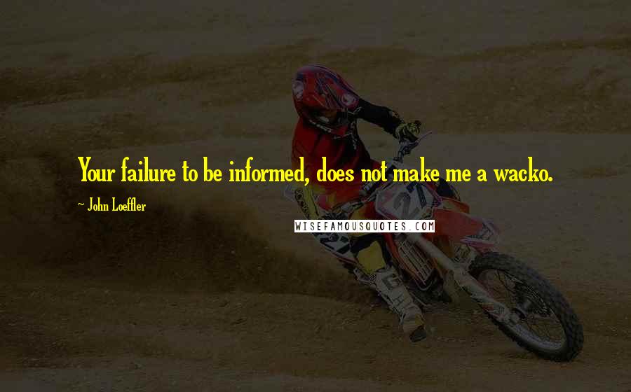 John Loeffler Quotes: Your failure to be informed, does not make me a wacko.