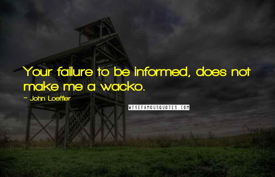 John Loeffler Quotes: Your failure to be informed, does not make me a wacko.