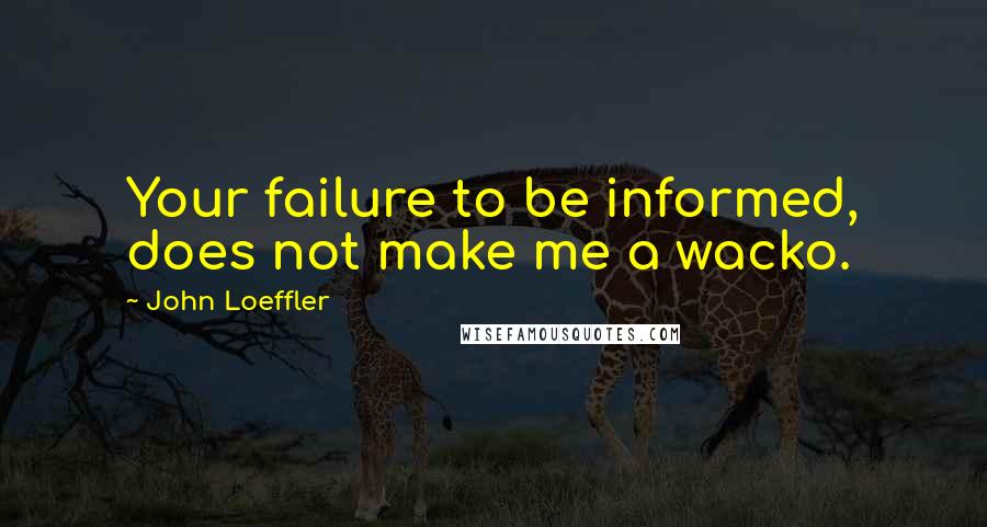 John Loeffler Quotes: Your failure to be informed, does not make me a wacko.