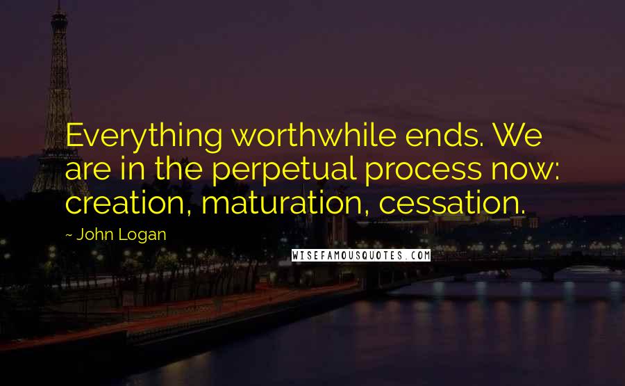 John Logan Quotes: Everything worthwhile ends. We are in the perpetual process now: creation, maturation, cessation.