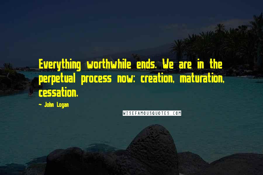 John Logan Quotes: Everything worthwhile ends. We are in the perpetual process now: creation, maturation, cessation.