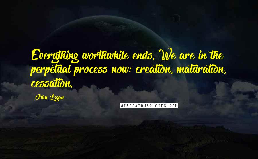 John Logan Quotes: Everything worthwhile ends. We are in the perpetual process now: creation, maturation, cessation.