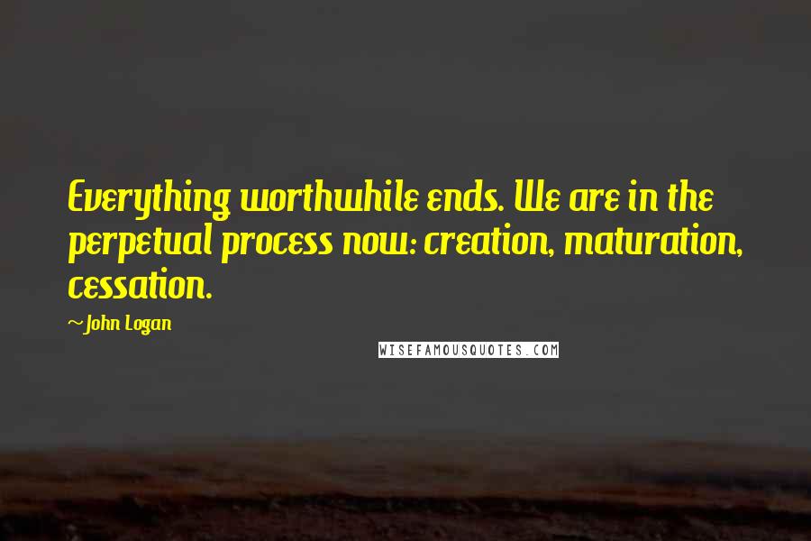 John Logan Quotes: Everything worthwhile ends. We are in the perpetual process now: creation, maturation, cessation.