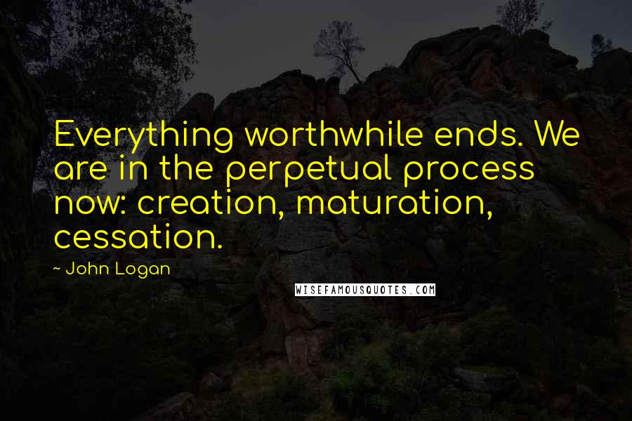 John Logan Quotes: Everything worthwhile ends. We are in the perpetual process now: creation, maturation, cessation.