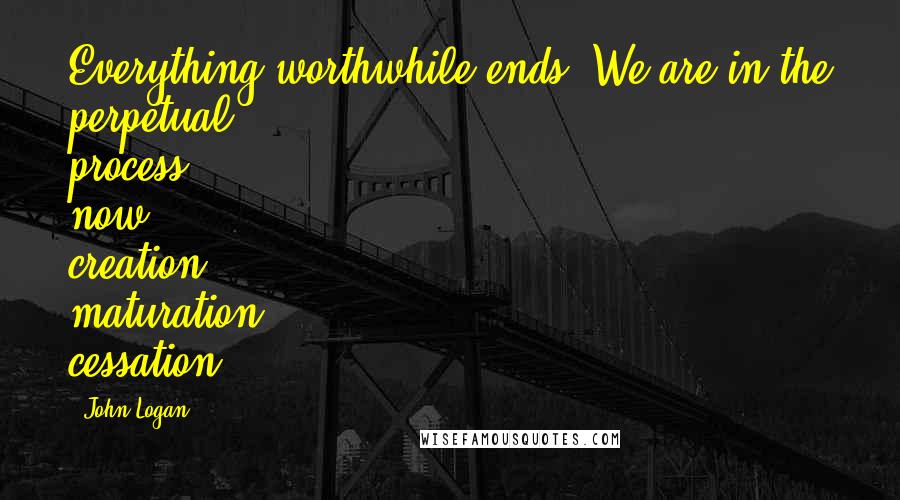 John Logan Quotes: Everything worthwhile ends. We are in the perpetual process now: creation, maturation, cessation.