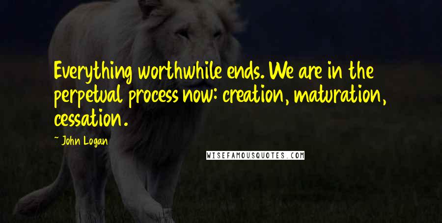 John Logan Quotes: Everything worthwhile ends. We are in the perpetual process now: creation, maturation, cessation.