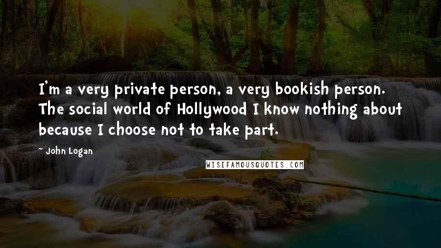 John Logan Quotes: I'm a very private person, a very bookish person. The social world of Hollywood I know nothing about because I choose not to take part.