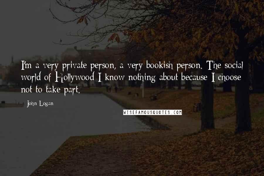John Logan Quotes: I'm a very private person, a very bookish person. The social world of Hollywood I know nothing about because I choose not to take part.