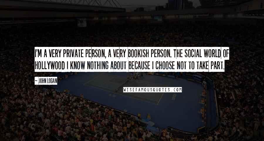 John Logan Quotes: I'm a very private person, a very bookish person. The social world of Hollywood I know nothing about because I choose not to take part.