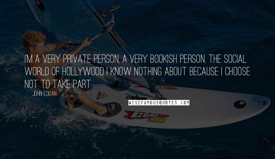John Logan Quotes: I'm a very private person, a very bookish person. The social world of Hollywood I know nothing about because I choose not to take part.