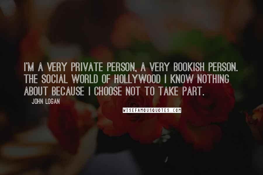John Logan Quotes: I'm a very private person, a very bookish person. The social world of Hollywood I know nothing about because I choose not to take part.