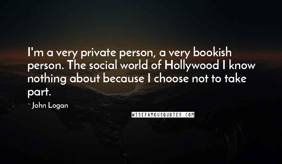 John Logan Quotes: I'm a very private person, a very bookish person. The social world of Hollywood I know nothing about because I choose not to take part.