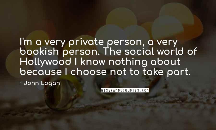 John Logan Quotes: I'm a very private person, a very bookish person. The social world of Hollywood I know nothing about because I choose not to take part.