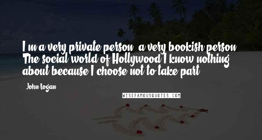 John Logan Quotes: I'm a very private person, a very bookish person. The social world of Hollywood I know nothing about because I choose not to take part.