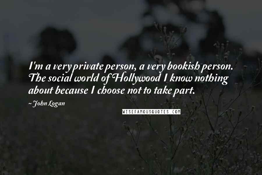 John Logan Quotes: I'm a very private person, a very bookish person. The social world of Hollywood I know nothing about because I choose not to take part.