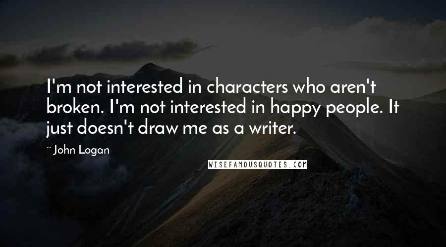 John Logan Quotes: I'm not interested in characters who aren't broken. I'm not interested in happy people. It just doesn't draw me as a writer.