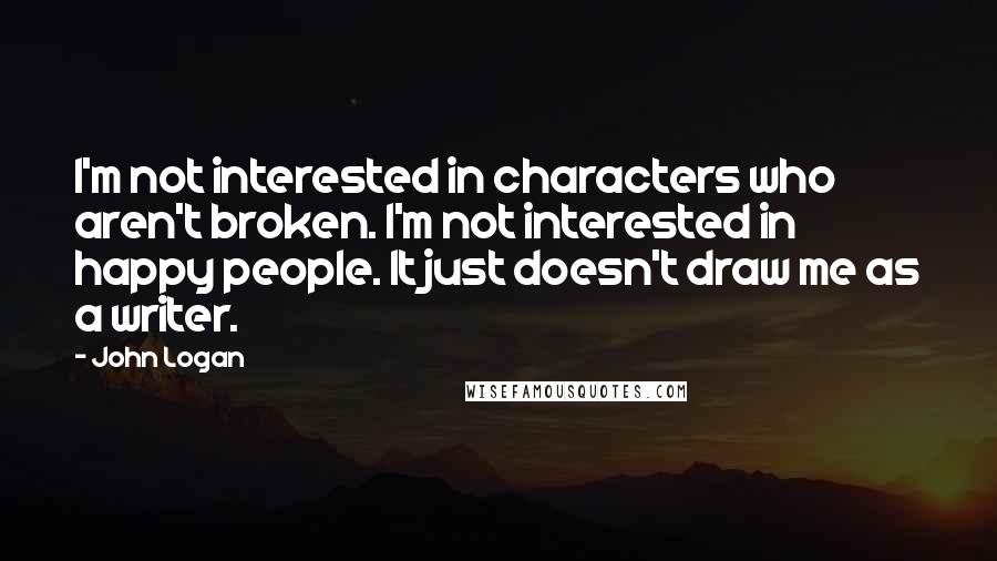 John Logan Quotes: I'm not interested in characters who aren't broken. I'm not interested in happy people. It just doesn't draw me as a writer.