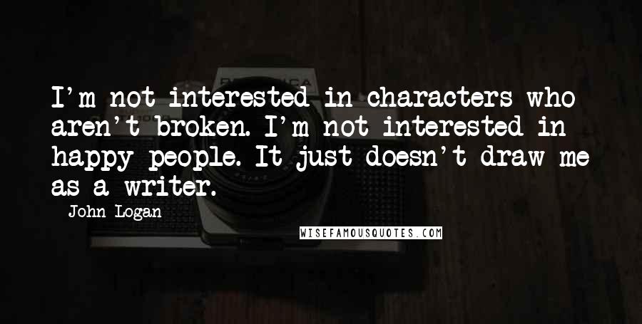 John Logan Quotes: I'm not interested in characters who aren't broken. I'm not interested in happy people. It just doesn't draw me as a writer.