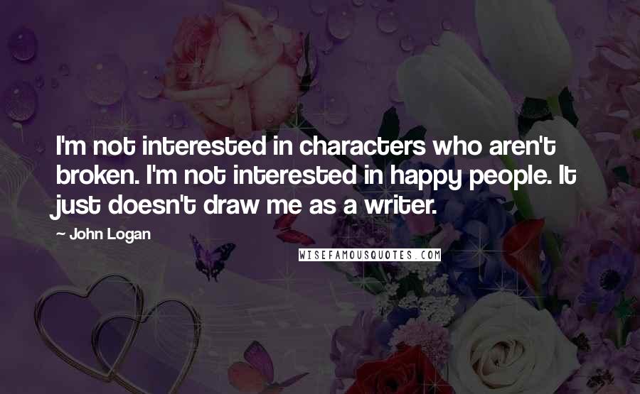 John Logan Quotes: I'm not interested in characters who aren't broken. I'm not interested in happy people. It just doesn't draw me as a writer.