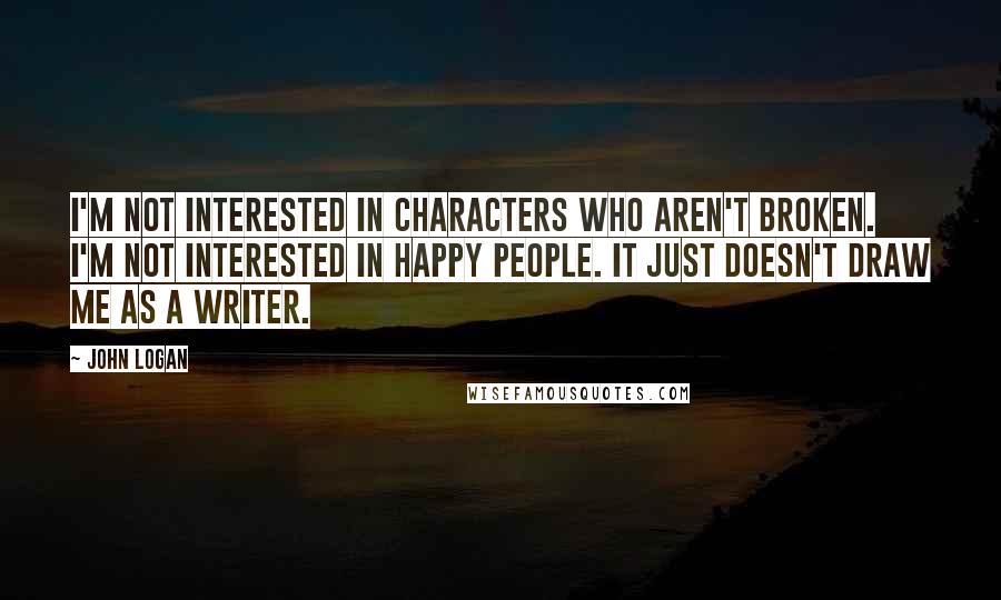 John Logan Quotes: I'm not interested in characters who aren't broken. I'm not interested in happy people. It just doesn't draw me as a writer.