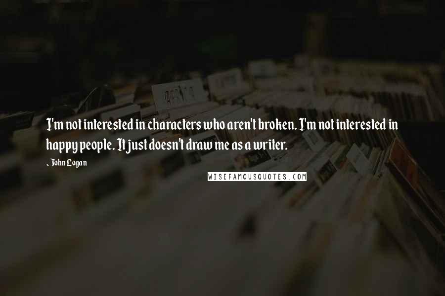 John Logan Quotes: I'm not interested in characters who aren't broken. I'm not interested in happy people. It just doesn't draw me as a writer.