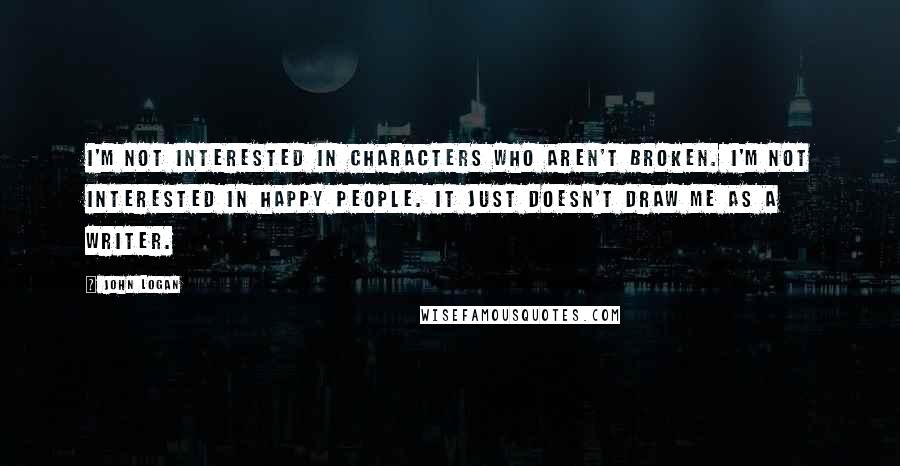 John Logan Quotes: I'm not interested in characters who aren't broken. I'm not interested in happy people. It just doesn't draw me as a writer.