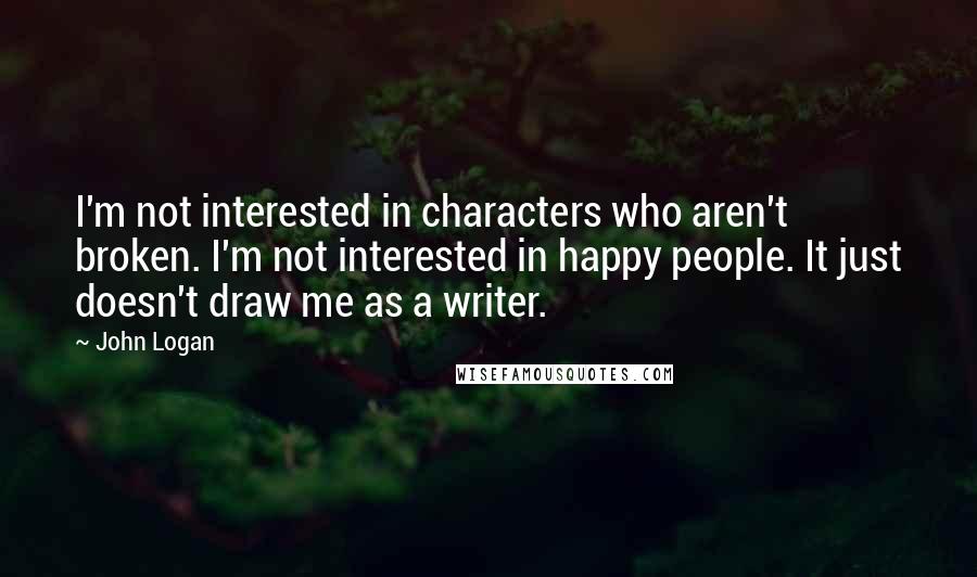 John Logan Quotes: I'm not interested in characters who aren't broken. I'm not interested in happy people. It just doesn't draw me as a writer.