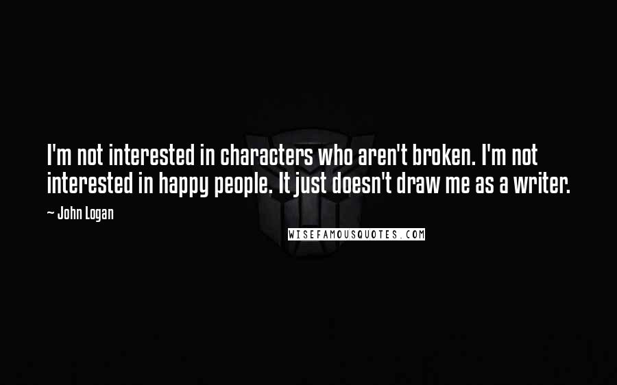 John Logan Quotes: I'm not interested in characters who aren't broken. I'm not interested in happy people. It just doesn't draw me as a writer.