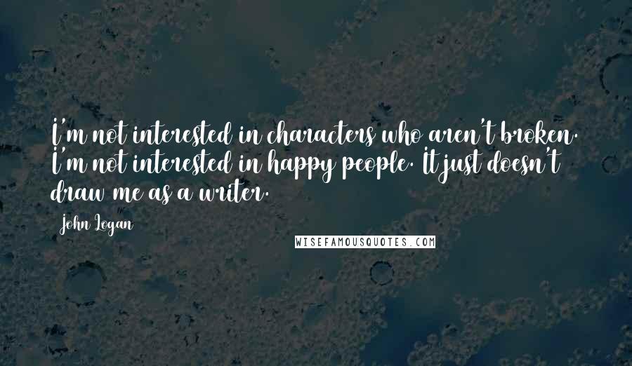 John Logan Quotes: I'm not interested in characters who aren't broken. I'm not interested in happy people. It just doesn't draw me as a writer.