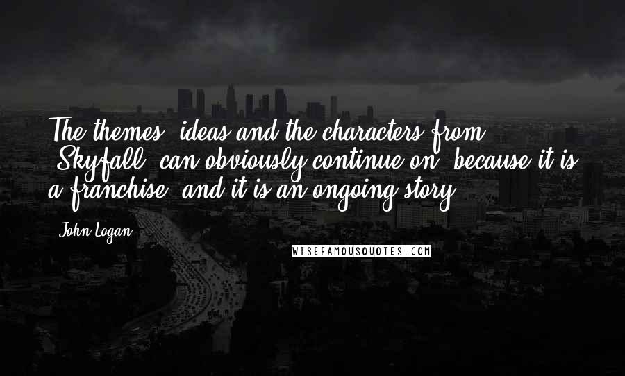 John Logan Quotes: The themes, ideas and the characters from 'Skyfall' can obviously continue on, because it is a franchise, and it is an ongoing story.